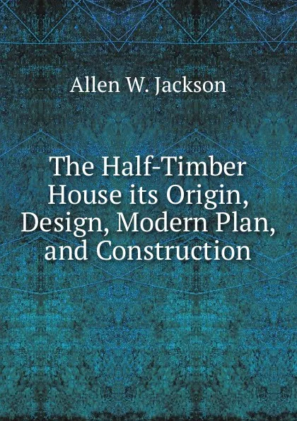 Обложка книги The Half-Timber House its Origin, Design, Modern Plan, and Construction, Allen W. Jackson