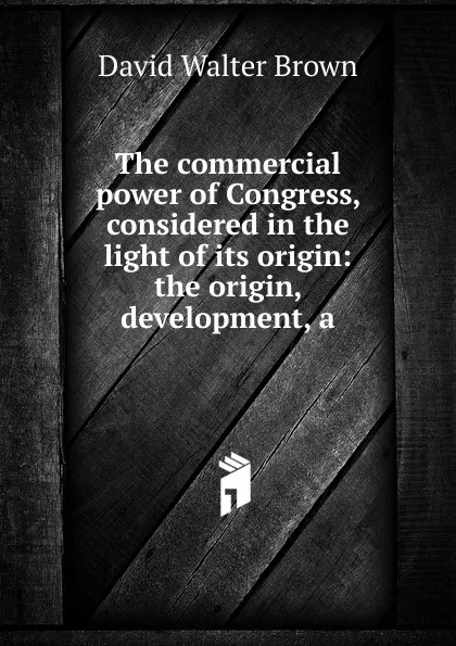 Обложка книги The commercial power of Congress, considered in the light of its origin: the origin, development, a, David Walter Brown