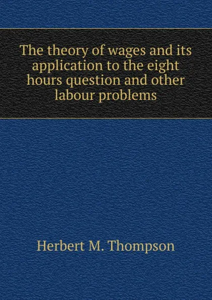 Обложка книги The theory of wages and its application to the eight hours question and other labour problems, Herbert M. Thompson