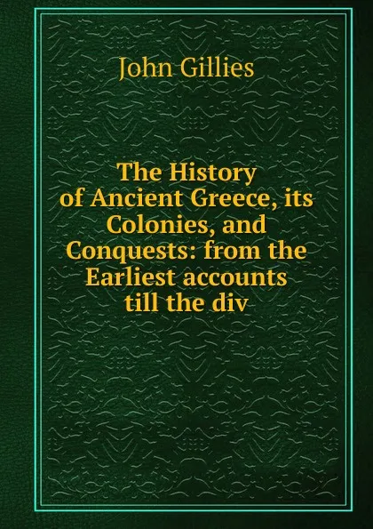 Обложка книги The History of Ancient Greece, its Colonies, and Conquests: from the Earliest accounts till the div, John Gillies