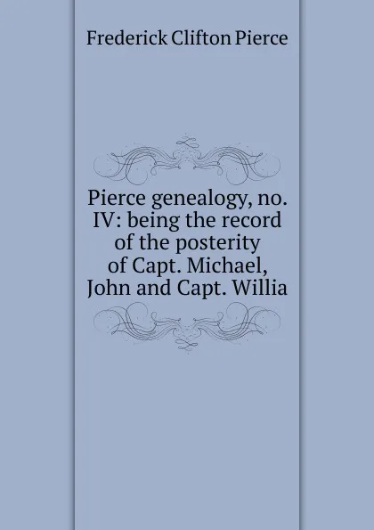 Обложка книги Pierce genealogy, no. IV: being the record of the posterity of Capt. Michael, John and Capt. Willia, Frederick Clifton Pierce