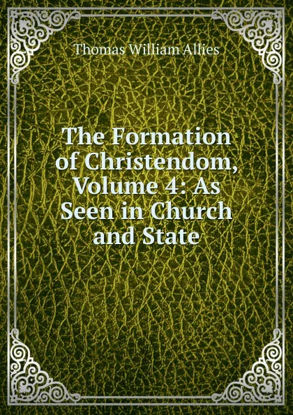 Обложка книги The Formation of Christendom, Volume 4: As Seen in Church and State, Thomas William Allies