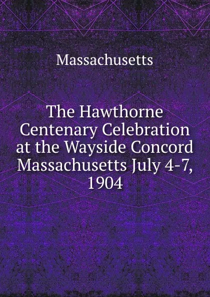 Обложка книги The Hawthorne Centenary Celebration at the Wayside Concord Massachusetts July 4-7, 1904, Massachusetts