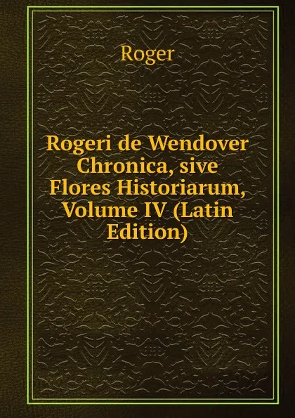 Обложка книги Rogeri de Wendover Chronica, sive Flores Historiarum, Volume IV (Latin Edition), Roger