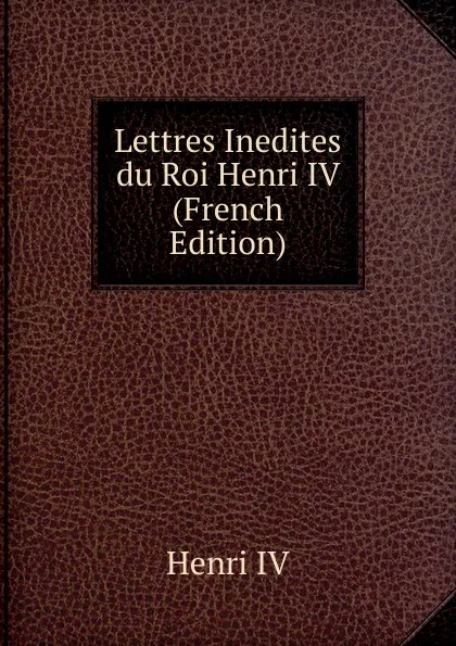 Обложка книги Lettres Inedites du Roi Henri IV (French Edition), Henri IV