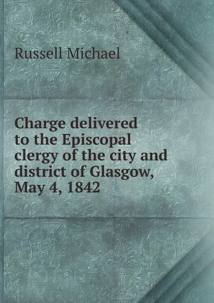 Обложка книги Charge delivered to the Episcopal clergy of the city and district of Glasgow, May 4, 1842, Russell Michael