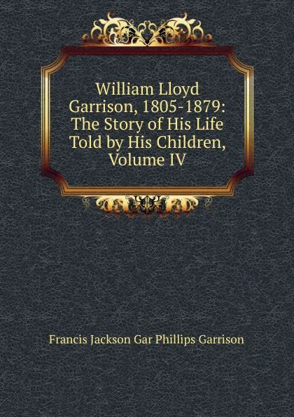 Обложка книги William Lloyd Garrison, 1805-1879: The Story of His Life Told by His Children, Volume IV, Francis Jackson Gar Phillips Garrison