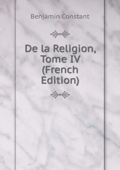 Обложка книги De la Religion, Tome IV (French Edition), Benjamin Constant