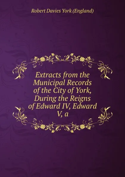 Обложка книги Extracts from the Municipal Records of the City of York, During the Reigns of Edward IV, Edward V, a, Robert Davies York (England)