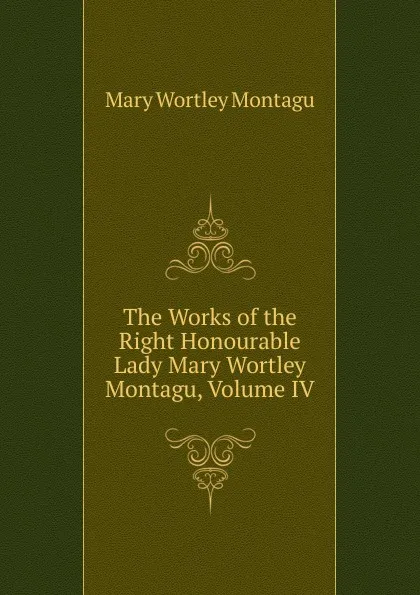 Обложка книги The Works of the Right Honourable Lady Mary Wortley Montagu, Volume IV, Mary Wortley Montagu