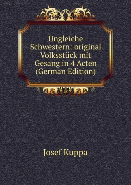 Обложка книги Ungleiche Schwestern: original Volksstuck mit Gesang in 4 Acten (German Edition), Josef Kuppa