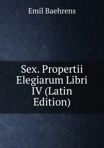 Обложка книги Sex. Propertii Elegiarum Libri IV (Latin Edition), Emil Baehrens