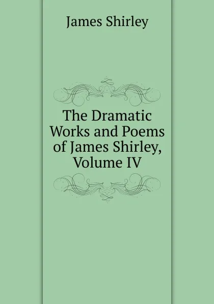 Обложка книги The Dramatic Works and Poems of James Shirley, Volume IV, James Shirley