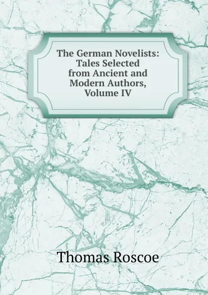 Обложка книги The German Novelists: Tales Selected from Ancient and Modern Authors, Volume IV, Thomas Roscoe