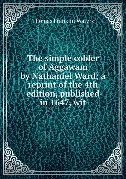 Обложка книги The simple cobler of Aggawam by Nathaniel Ward; a reprint of the 4th edition, published in 1647, wit, Thomas Franklin Waters