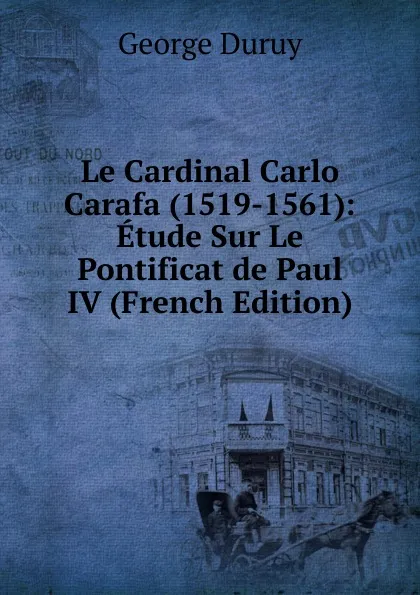 Обложка книги Le Cardinal Carlo Carafa (1519-1561): Etude Sur Le Pontificat de Paul IV (French Edition), George Duruy