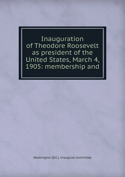 Обложка книги Inauguration of Theodore Roosevelt as president of the United States, March 4, 1905: membership and, Washington (D.C.). Inaugural committee