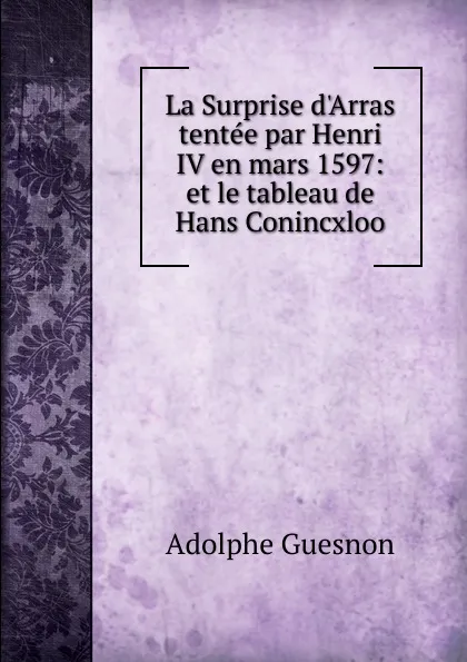 Обложка книги La Surprise d.Arras tentee par Henri IV en mars 1597: et le tableau de Hans Conincxloo, Adolphe Guesnon