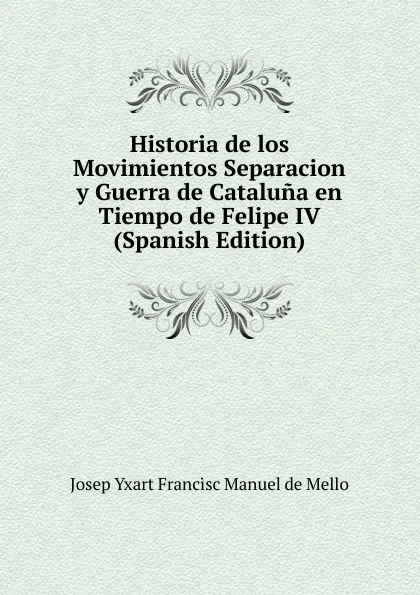 Обложка книги Historia de los Movimientos Separacion y Guerra de Cataluna en Tiempo de Felipe IV (Spanish Edition), Josep Yxart Francisc Manuel de Mello