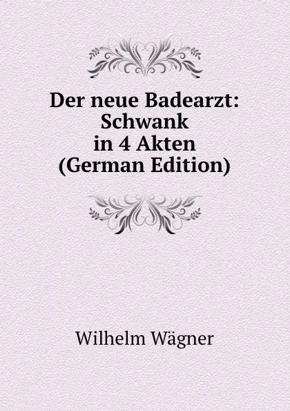 Обложка книги Der neue Badearzt: Schwank in 4 Akten (German Edition), Wilhelm Wagner