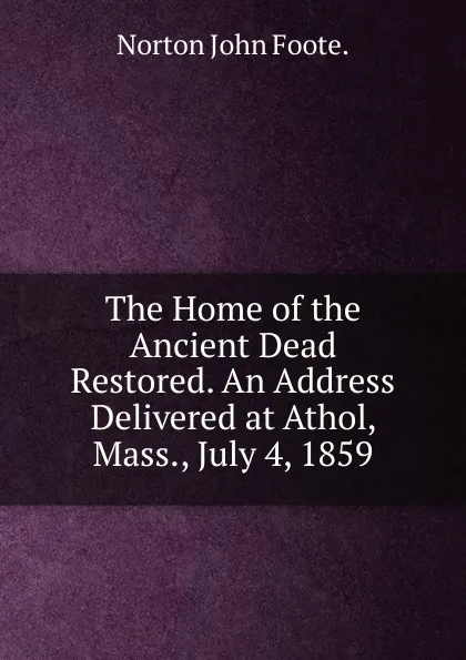 Обложка книги The Home of the Ancient Dead Restored. An Address Delivered at Athol, Mass., July 4, 1859, Norton John Foote.