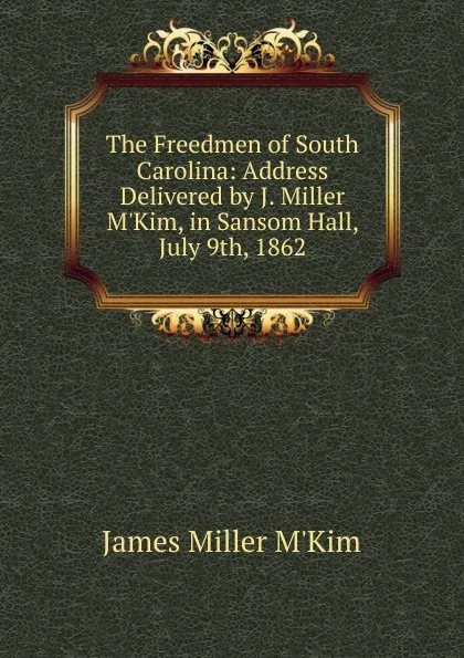 Обложка книги The Freedmen of South Carolina: Address Delivered by J. Miller M.Kim, in Sansom Hall, July 9th, 1862, James Miller M'Kim