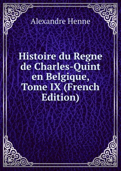 Обложка книги Histoire du Regne de Charles-Quint en Belgique, Tome IX (French Edition), Alexandre Henne