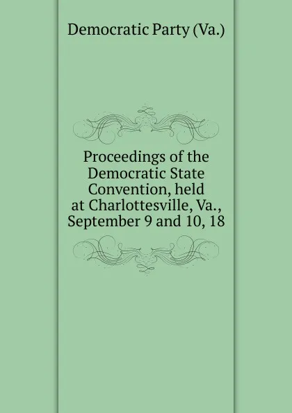 Обложка книги Proceedings of the Democratic State Convention, held at Charlottesville, Va., September 9 and 10, 18, Democratic Party Va