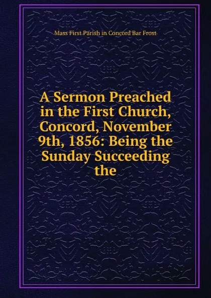 Обложка книги A Sermon Preached in the First Church, Concord, November 9th, 1856: Being the Sunday Succeeding the, Mass First Parish in Concord Bar Frost