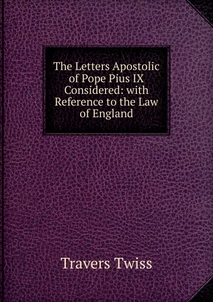 Обложка книги The Letters Apostolic of Pope Pius IX Considered: with Reference to the Law of England, Travers Twiss