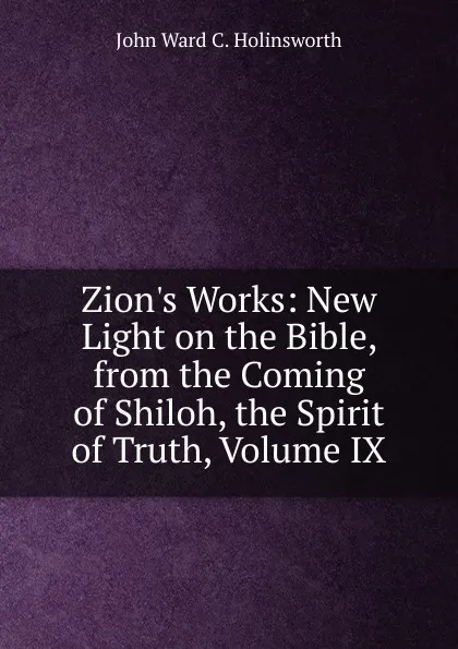 Обложка книги Zion.s Works: New Light on the Bible, from the Coming of Shiloh, the Spirit of Truth, Volume IX, John Ward C. Holinsworth