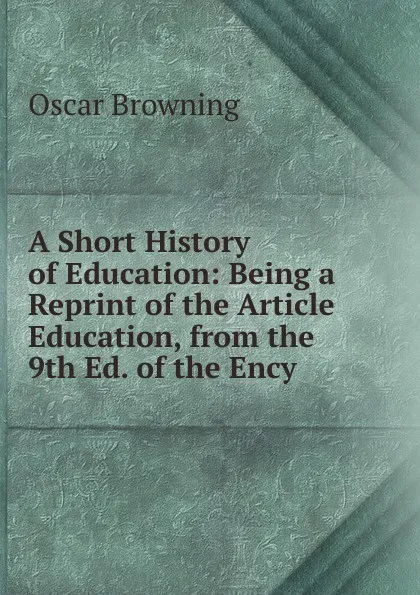 Обложка книги A Short History of Education: Being a Reprint of the Article Education, from the 9th Ed. of the Ency, Oscar Browning