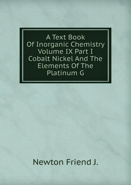 Обложка книги A Text Book Of Inorganic Chemistry Volume IX Part I Cobalt Nickel And The Elements Of The Platinum G, Newton Friend J.