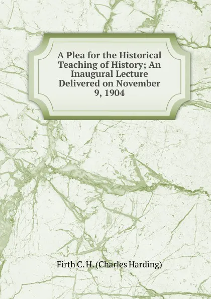 Обложка книги A Plea for the Historical Teaching of History; An Inaugural Lecture Delivered on November 9, 1904, Firth C. H. (Charles Harding)