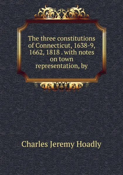 Обложка книги The three constitutions of Connecticut, 1638-9, 1662, 1818 . with notes on town representation, by, Charles Jeremy Hoadly