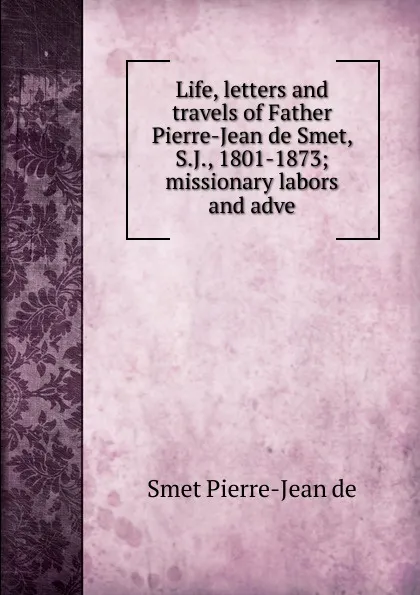 Обложка книги Life, letters and travels of Father Pierre-Jean de Smet, S.J., 1801-1873; missionary labors and adve, Smet Pierre-Jean de