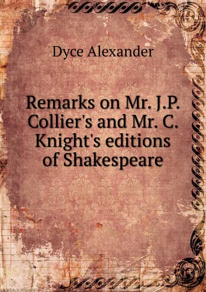 Обложка книги Remarks on Mr. J.P. Collier.s and Mr. C. Knight.s editions of Shakespeare, Dyce Alexander