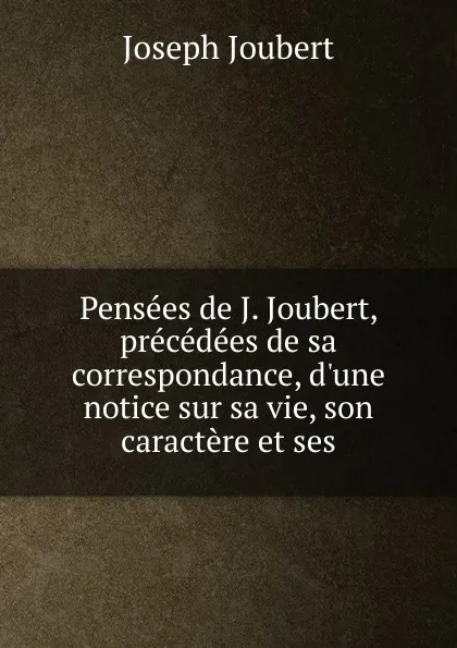 Обложка книги Pensees de J. Joubert, precedees de sa correspondance, d.une notice sur sa vie, son caractere et ses, Joseph Joubert