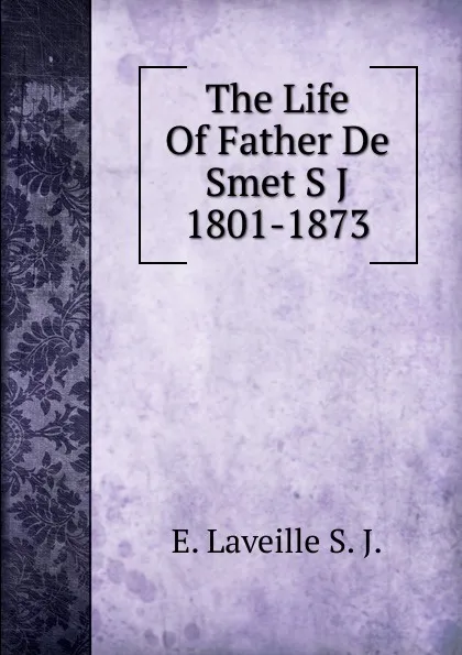 Обложка книги The Life Of Father De Smet S J 1801-1873, E. Laveille S. J.