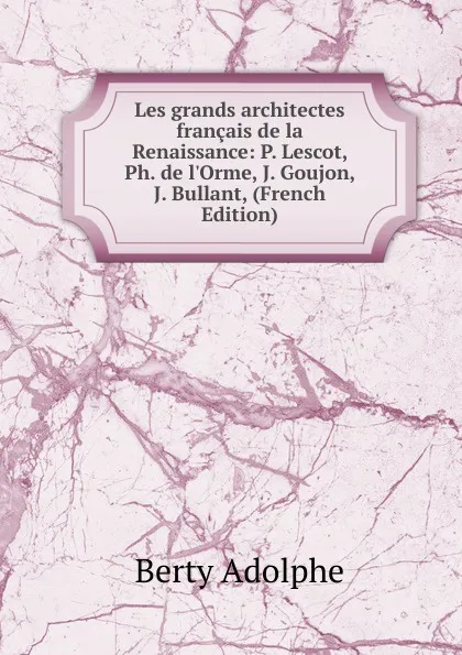 Обложка книги Les grands architectes francais de la Renaissance: P. Lescot, Ph. de l.Orme, J. Goujon, J. Bullant, (French Edition), Berty Adolphe