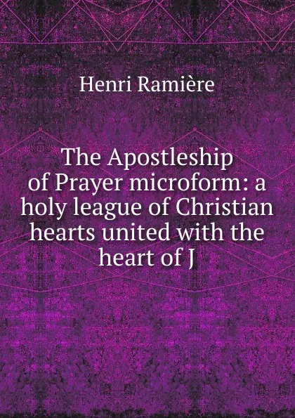 Обложка книги The Apostleship of Prayer microform: a holy league of Christian hearts united with the heart of J, Henri Ramière