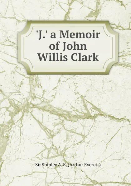 Обложка книги .J.. a Memoir of John Willis Clark, Sir Shipley A. E. (Arthur Everett)