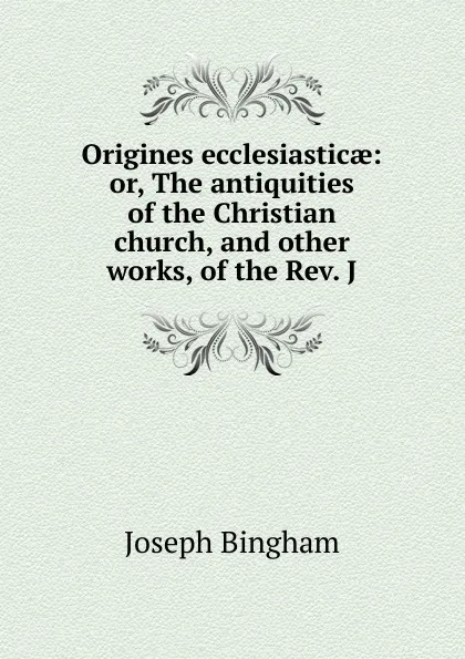 Обложка книги Origines ecclesiasticae: or, The antiquities of the Christian church, and other works, of the Rev. J, Joseph Bingham