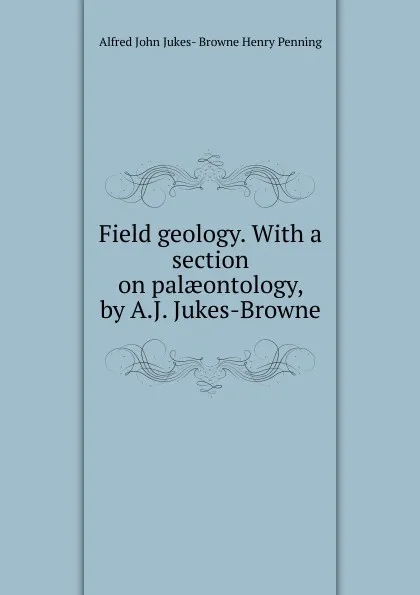 Обложка книги Field geology. With a section on palaeontology, by A.J. Jukes-Browne, Alfred John Jukes- Browne Henry Penning