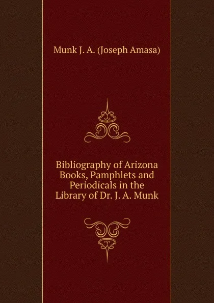 Обложка книги Bibliography of Arizona Books, Pamphlets and Periodicals in the Library of Dr. J. A. Munk, Munk J. A. (Joseph Amasa)