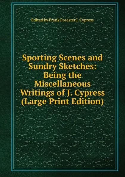 Обложка книги Sporting Scenes and Sundry Sketches: Being the Miscellaneous Writings of J. Cypress (Large Print Edition), Edited by Frank Forester J. Cypress