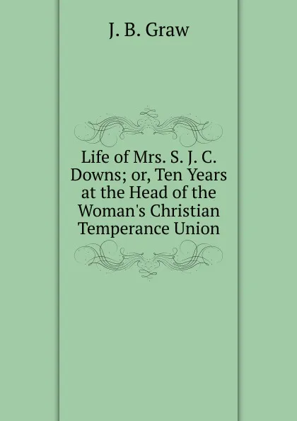 Обложка книги Life of Mrs. S. J. C. Downs; or, Ten Years at the Head of the Woman.s Christian Temperance Union, J. B. Graw