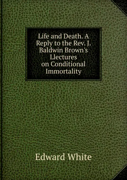 Обложка книги Life and Death. A Reply to the Rev. J. Baldwin Brown.s Llectures on Conditional Immortality, Edward White