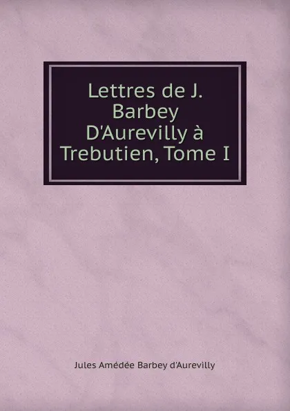 Обложка книги Lettres de J. Barbey D.Aurevilly a Trebutien, Tome I, Jules Amédée Barbey d'Aurevilly