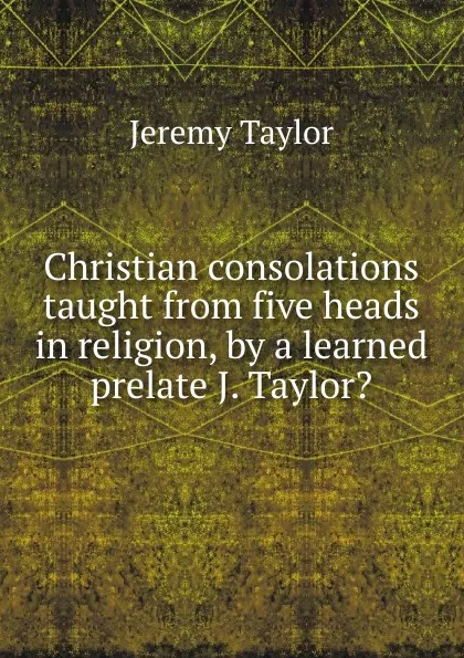 Обложка книги Christian consolations taught from five heads in religion, by a learned prelate J. Taylor.., Jeremy Taylor